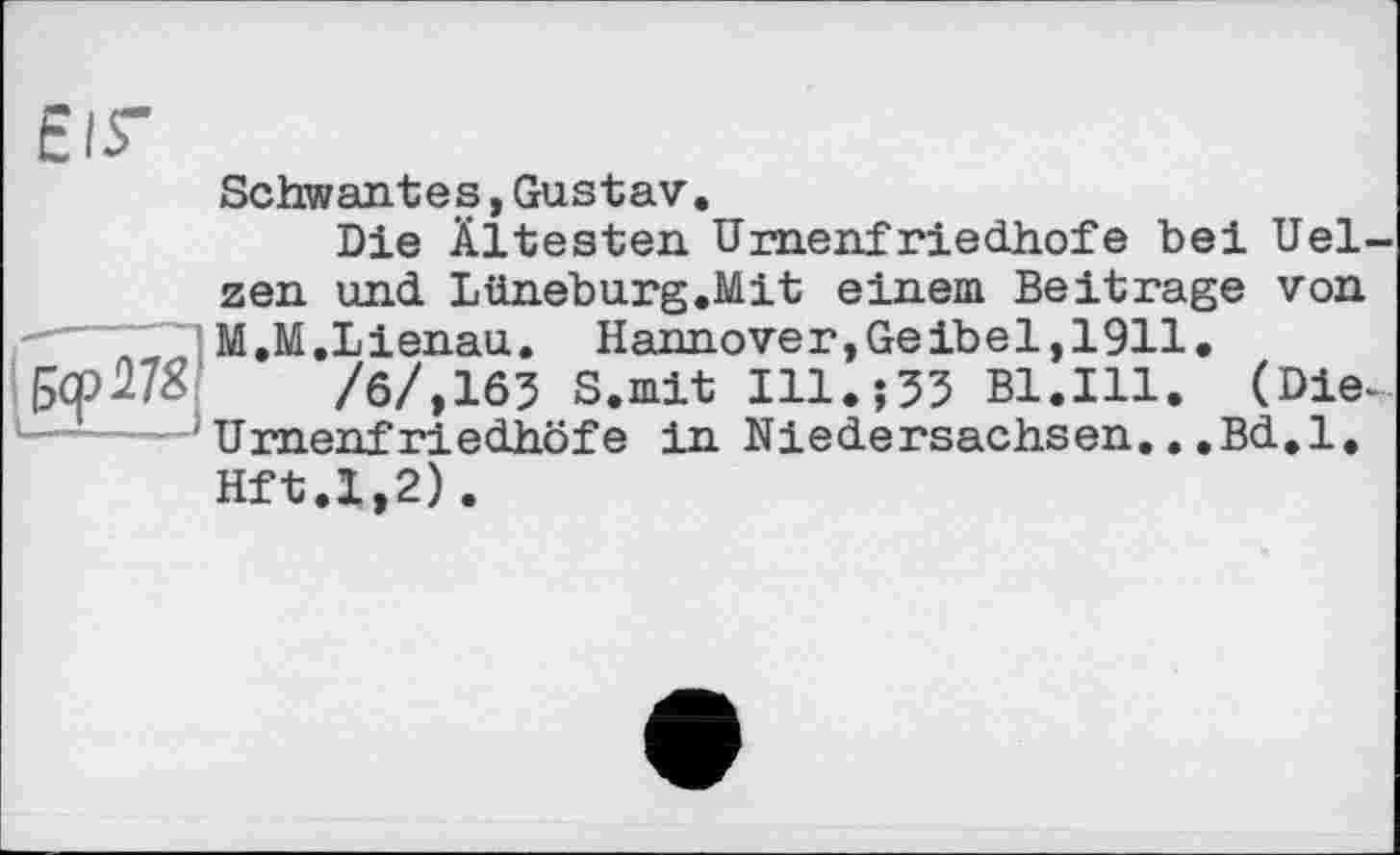 ﻿ЄІГ
Schwantes,Gustav.
Die Ältesten Umenf riedhofe bei Uelzen und Lüneburg.Mit einem Beitrage von
■---- M.M.Lienau. Hannover,Geibe1,1911.
/б/,163 s.mit Ill.Î35 Bl.Ill. (Die-
' Umenf riedhöfe in Niedersachsen...Bd.l.
Hft.1,2).